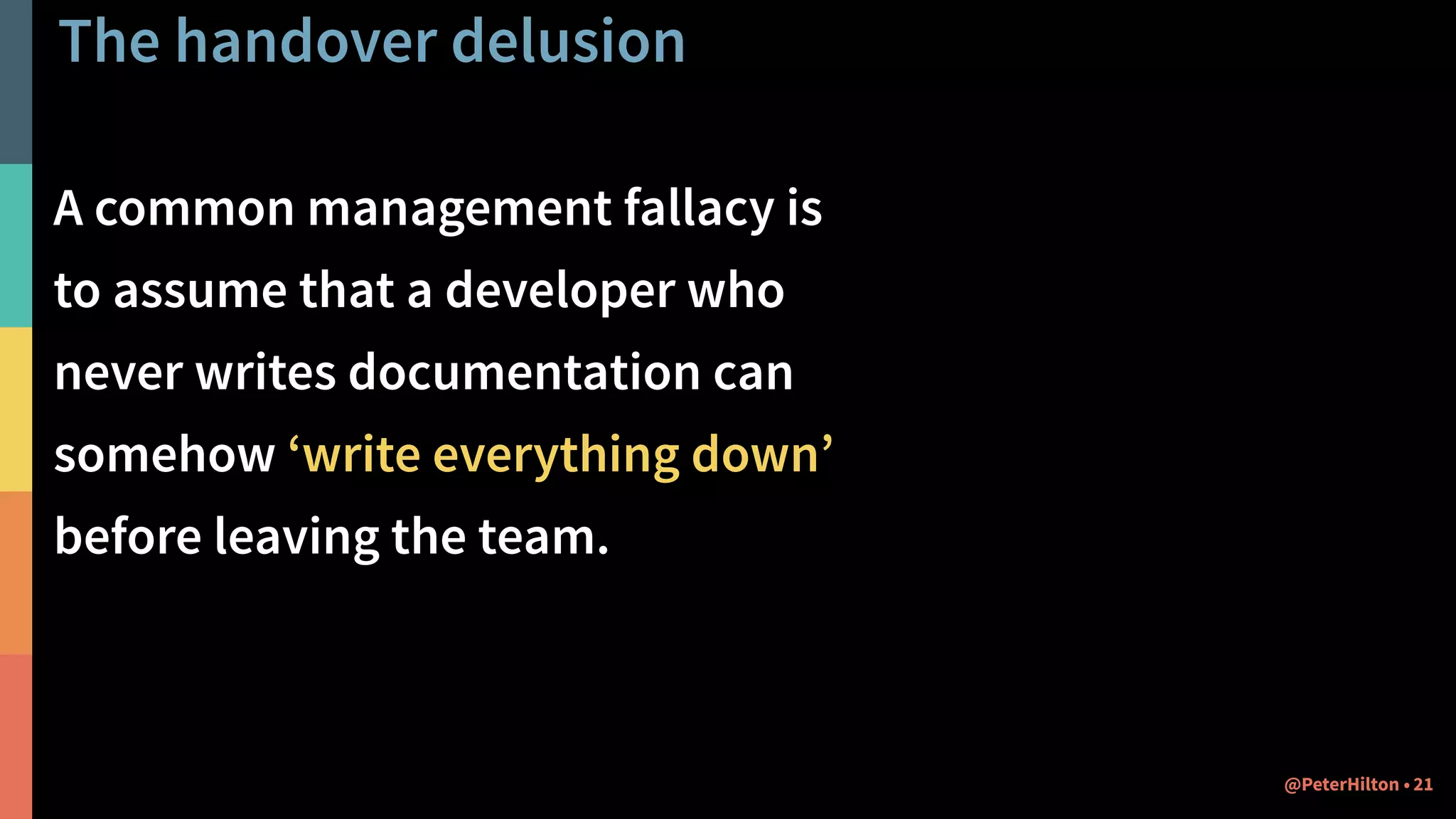 The handover delusion
A common management fallacy is
to assume that a developer who
never writes documentation can
somehow ‘write everything down’
before leaving the team.
21@PeterHilton •
 