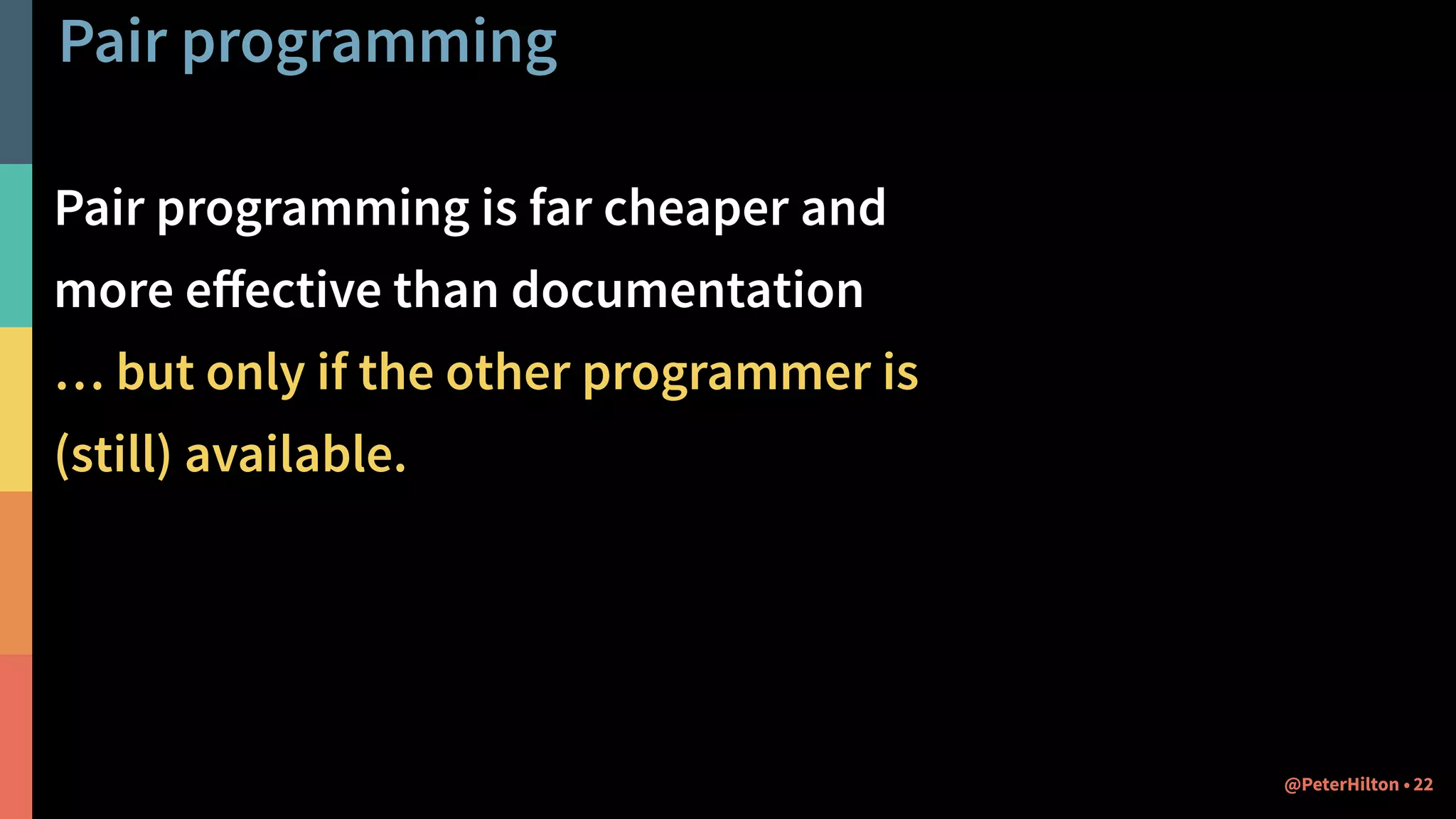 Pair programming
Pair programming is far cheaper and
more eﬀective than documentation
… but only if the other programmer is
(still) available.
22@PeterHilton •
 