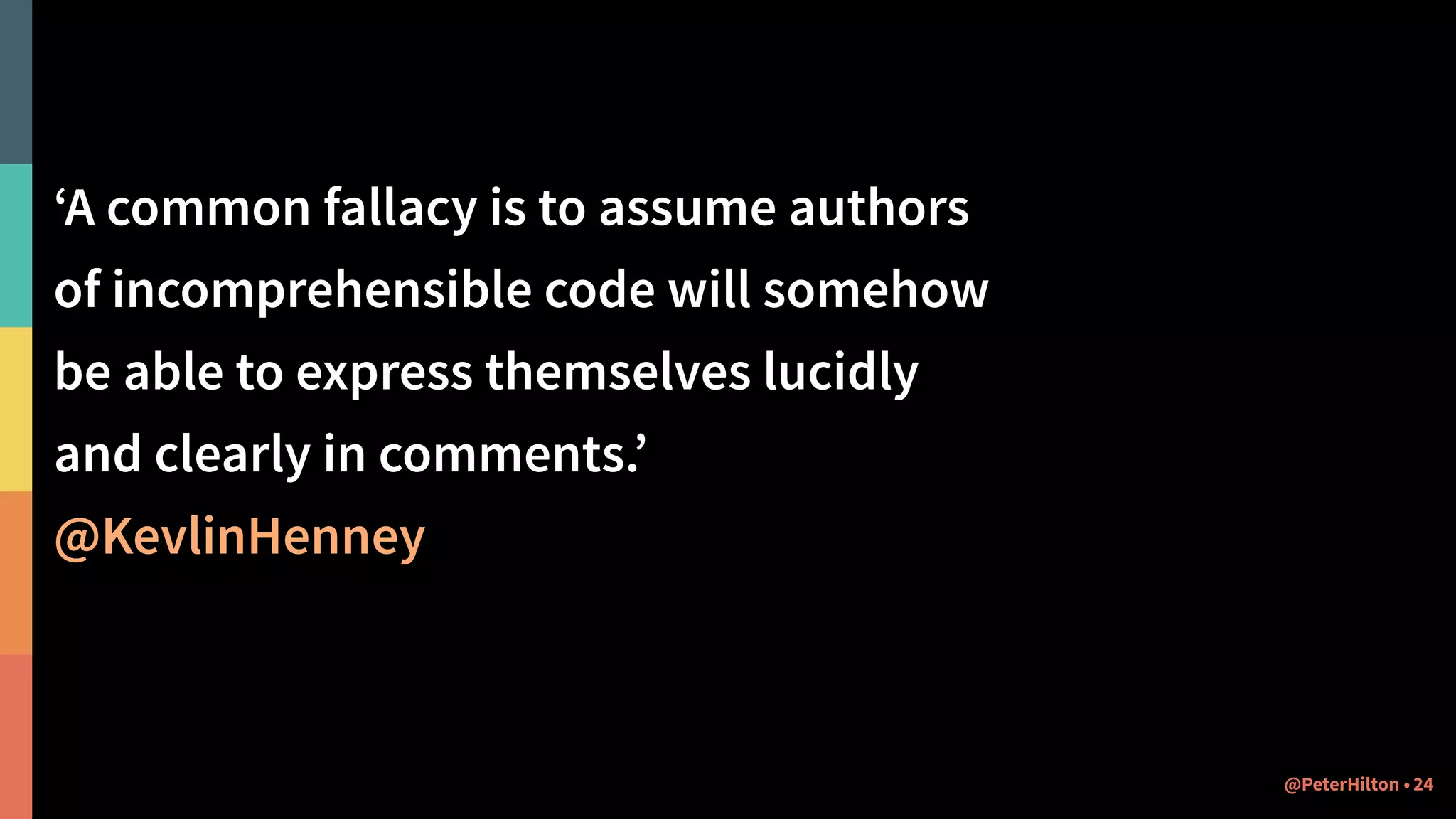 ‘A common fallacy is to assume authors
of incomprehensible code will somehow
be able to express themselves lucidly
and clearly in comments.’
@KevlinHenney
24@PeterHilton •
 