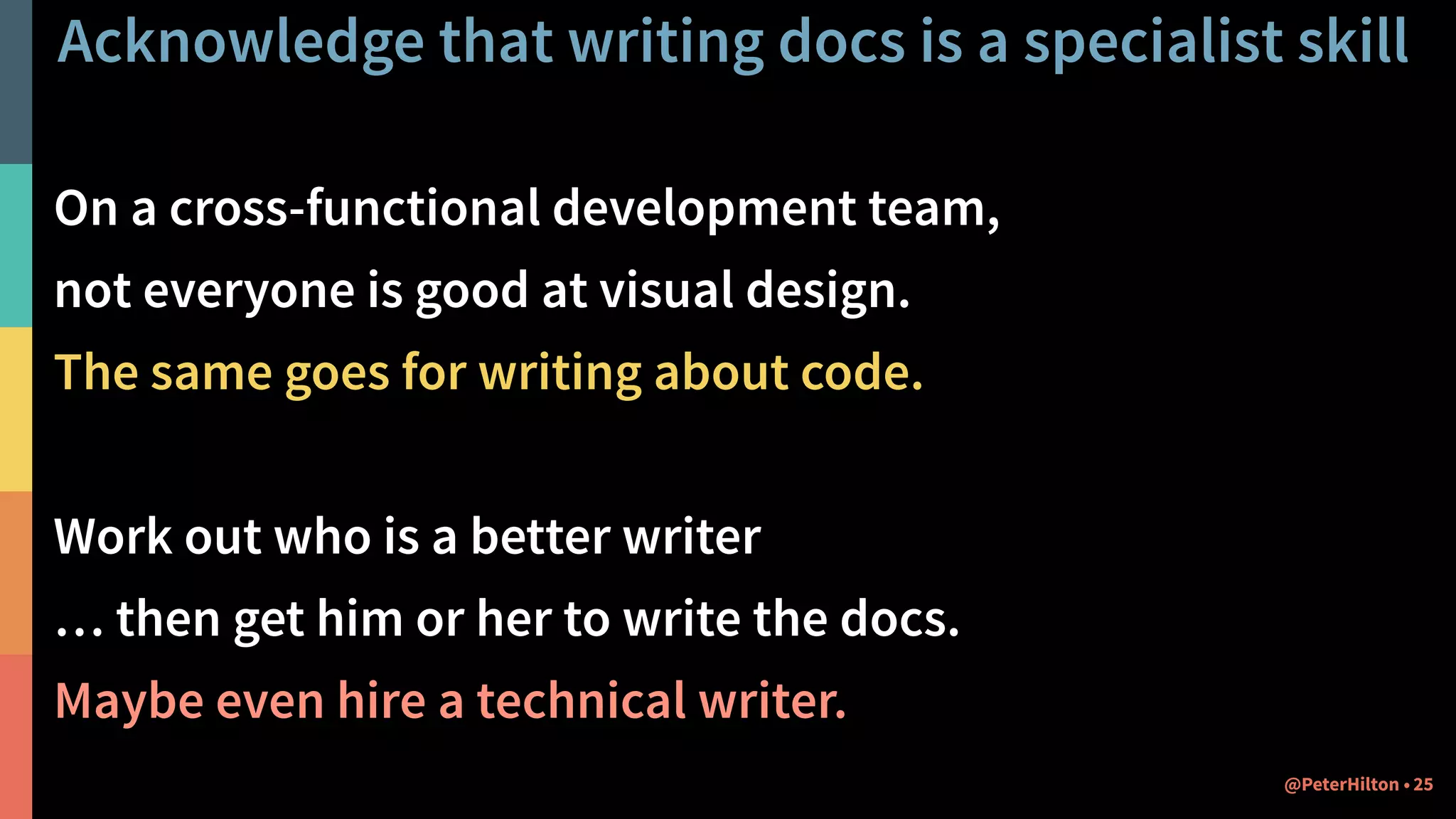 Acknowledge that writing docs is a specialist skill
On a cross-functional development team,
not everyone is good at visual design.
The same goes for writing about code.
Work out who is a better writer
… then get him or her to write the docs.
Maybe even hire a technical writer.
25@PeterHilton •
 