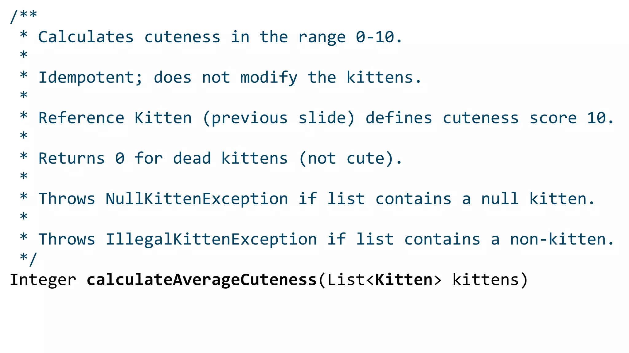 /**
* Calculates cuteness in the range 0-10.
*
* Idempotent; does not modify the kittens.
*
* Reference Kitten (previous slide) defines cuteness score 10.
*
* Returns 0 for dead kittens (not cute).
*
* Throws NullKittenException if list contains a null kitten.
*
* Throws IllegalKittenException if list contains a non-kitten.
*/
Integer calculateAverageCuteness(List<Kitten> kittens)
 