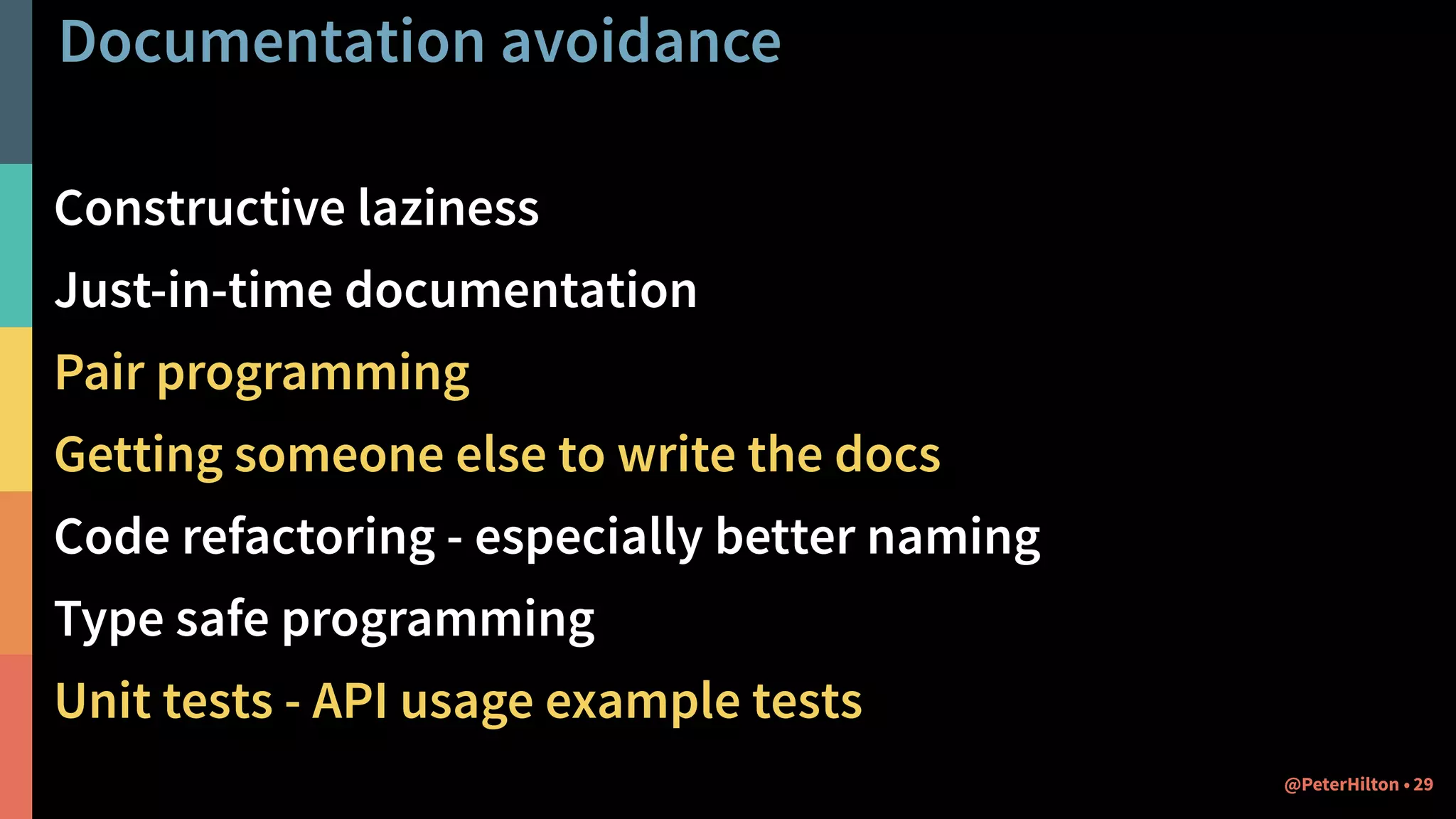Documentation avoidance
Constructive laziness
Just-in-time documentation
Pair programming
Getting someone else to write the docs
Code refactoring - especially better naming
Type safe programming
Unit tests - API usage example tests
29@PeterHilton •
 