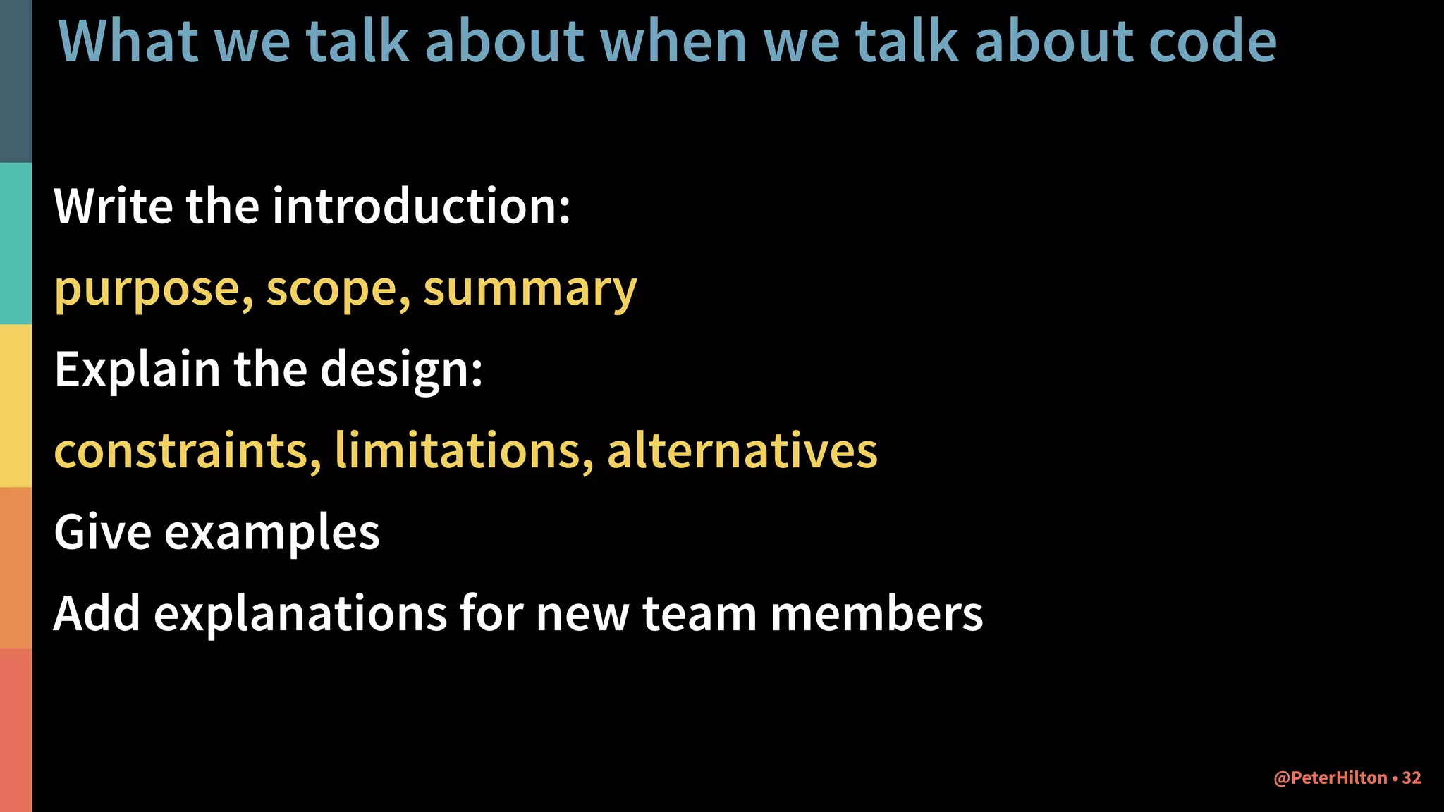 What we talk about when we talk about code
Write the introduction:
purpose, scope, summary
Explain the design:
constraints, limitations, alternatives
Give examples
Add explanations for new team members
32@PeterHilton •
 