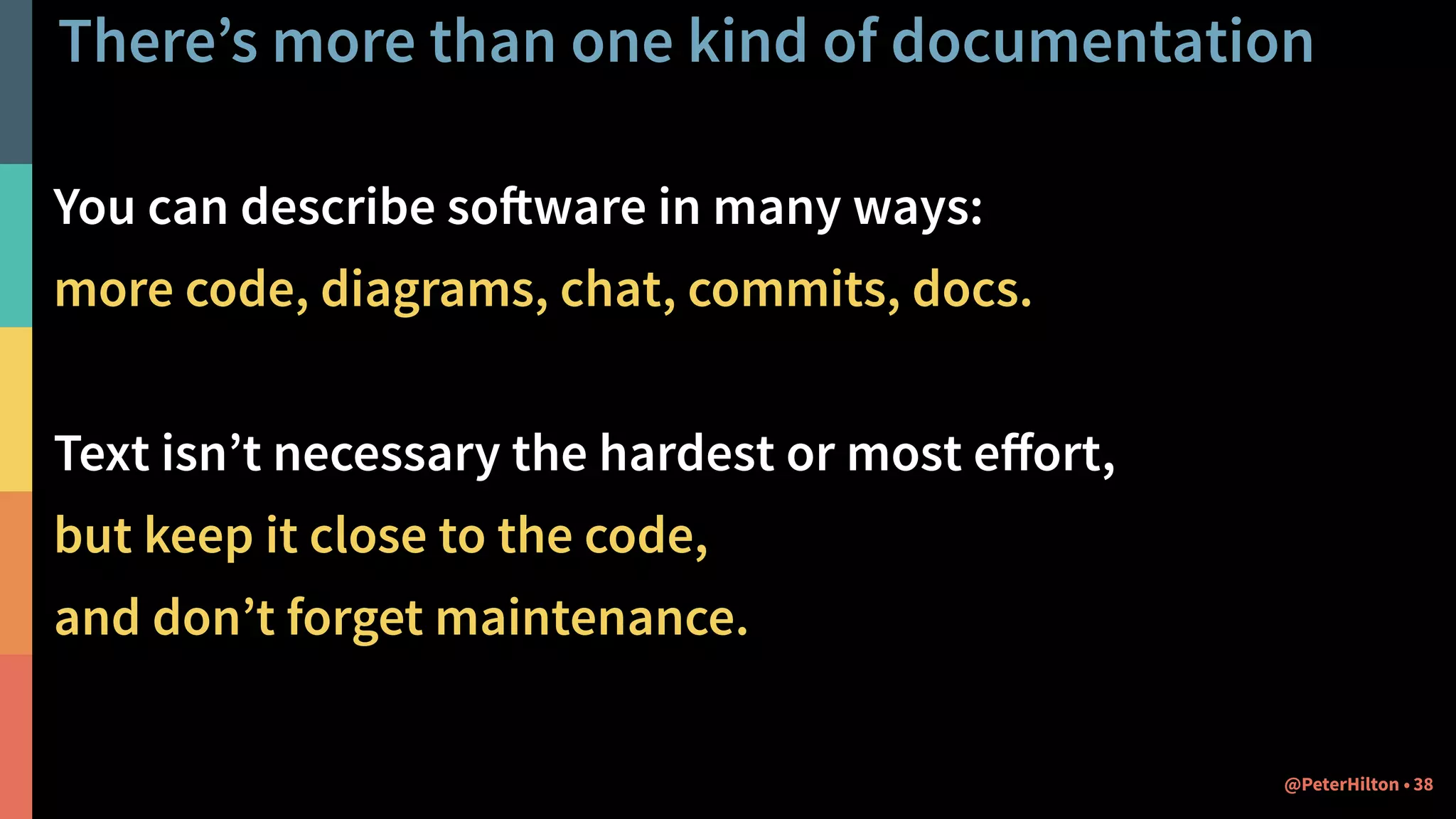 There’s more than one kind of documentation
You can describe software in many ways:
more code, diagrams, chat, commits, docs.
Text isn’t necessary the hardest or most eﬀort,
but keep it close to the code,
and don’t forget maintenance.
38@PeterHilton •
 