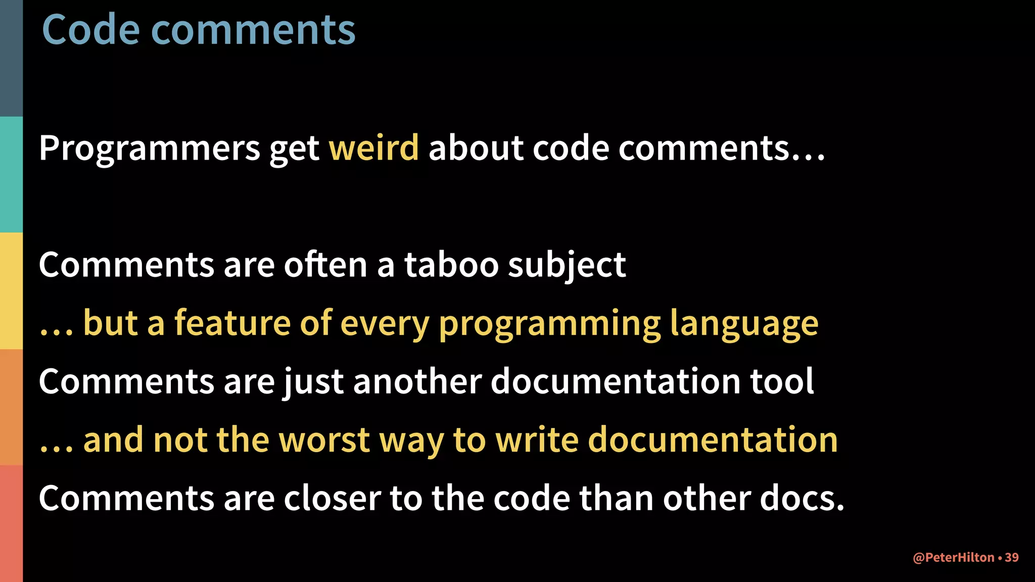 Code comments
Programmers get weird about code comments…
Comments are often a taboo subject
… but a feature of every programming language
Comments are just another documentation tool
… and not the worst way to write documentation
Comments are closer to the code than other docs.
39@PeterHilton •
 