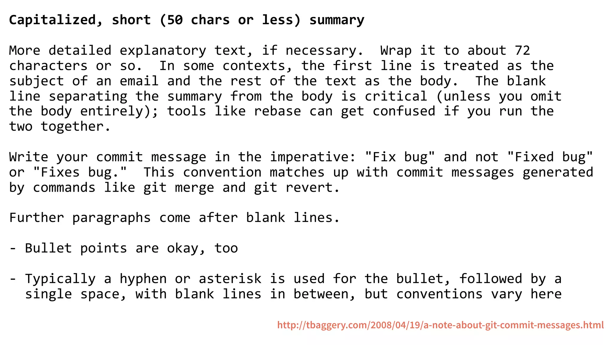 Capitalized, short (50 chars or less) summary
More detailed explanatory text, if necessary. Wrap it to about 72
characters or so. In some contexts, the first line is treated as the
subject of an email and the rest of the text as the body. The blank
line separating the summary from the body is critical (unless you omit
the body entirely); tools like rebase can get confused if you run the
two together.
Write your commit message in the imperative: "Fix bug" and not "Fixed bug"
or "Fixes bug." This convention matches up with commit messages generated
by commands like git merge and git revert.
Further paragraphs come after blank lines.
- Bullet points are okay, too
- Typically a hyphen or asterisk is used for the bullet, followed by a
single space, with blank lines in between, but conventions vary here
http://tbaggery.com/2008/04/19/a-note-about-git-commit-messages.html
 
