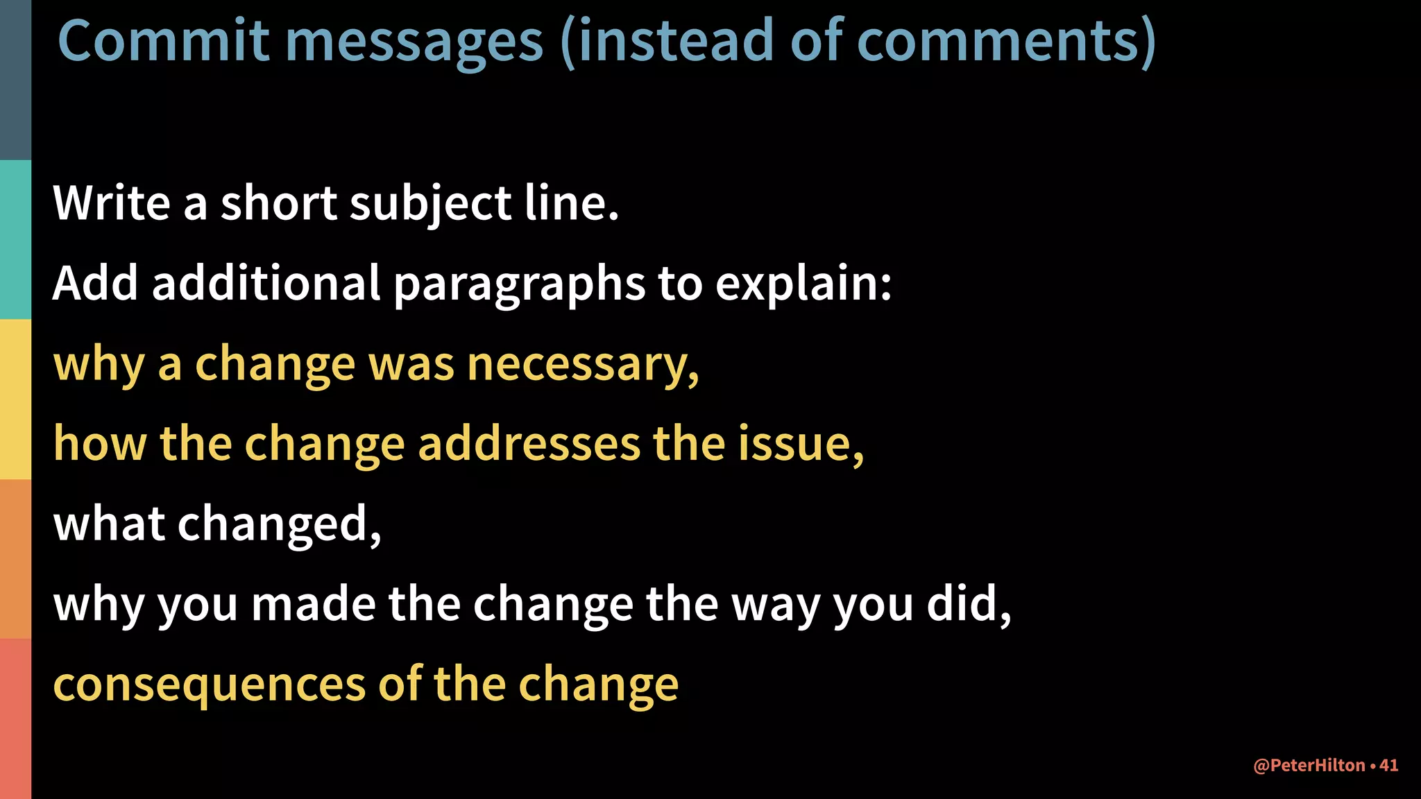 Commit messages (instead of comments)
Write a short subject line.
Add additional paragraphs to explain:
why a change was necessary,
how the change addresses the issue,
what changed,
why you made the change the way you did,
consequences of the change
41@PeterHilton •
 
