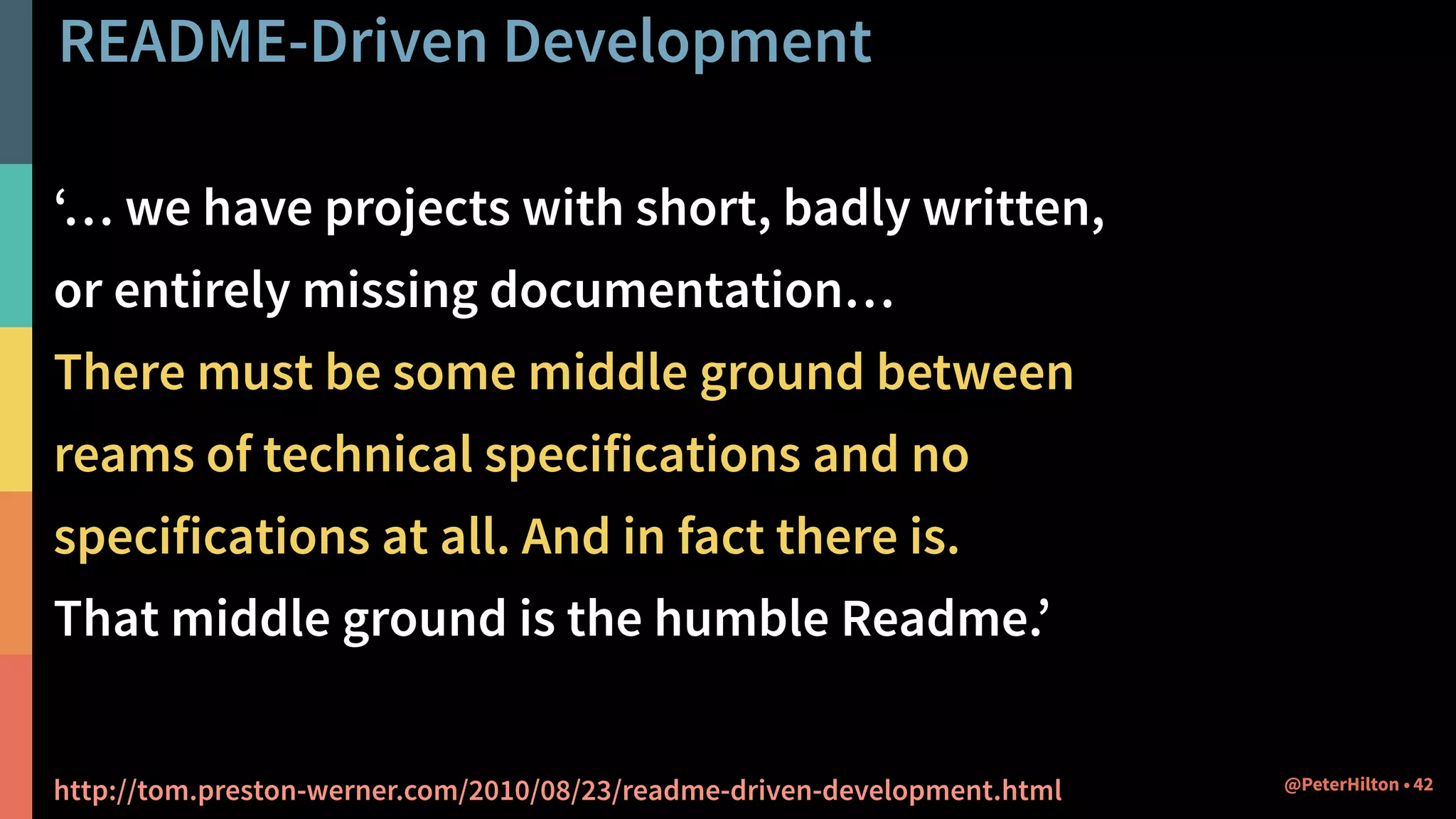 README-Driven Development
‘… we have projects with short, badly written,
or entirely missing documentation…
There must be some middle ground between
reams of technical specifications and no
specifications at all. And in fact there is.
That middle ground is the humble Readme.’
http://tom.preston-werner.com/2010/08/23/readme-driven-development.html 42@PeterHilton •
 