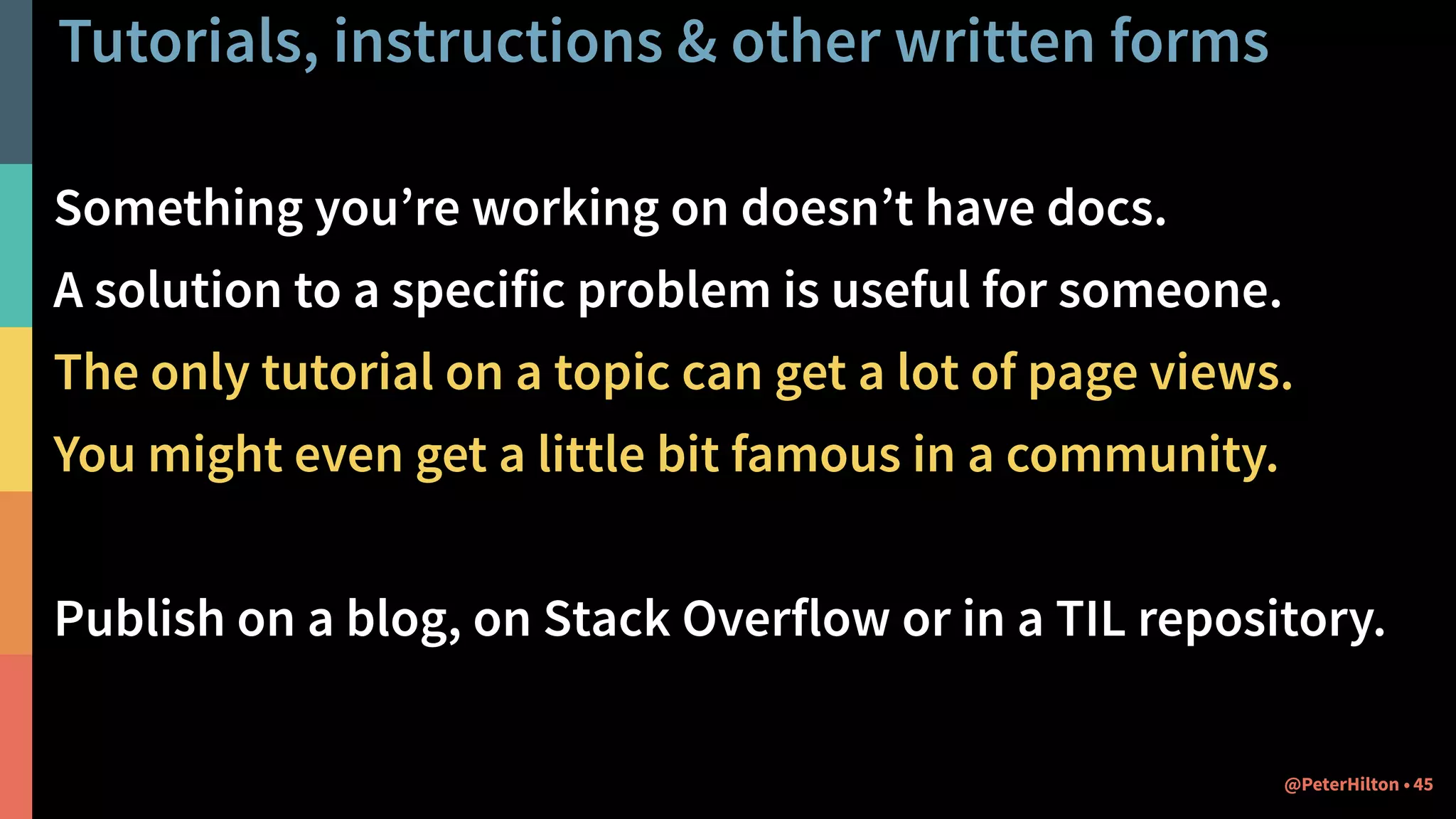 Tutorials, instructions & other written forms
45@PeterHilton •
Something you’re working on doesn’t have docs.
A solution to a specific problem is useful for someone.
The only tutorial on a topic can get a lot of page views.
You might even get a little bit famous in a community.
Publish on a blog, on Stack Overflow or in a TIL repository.
 