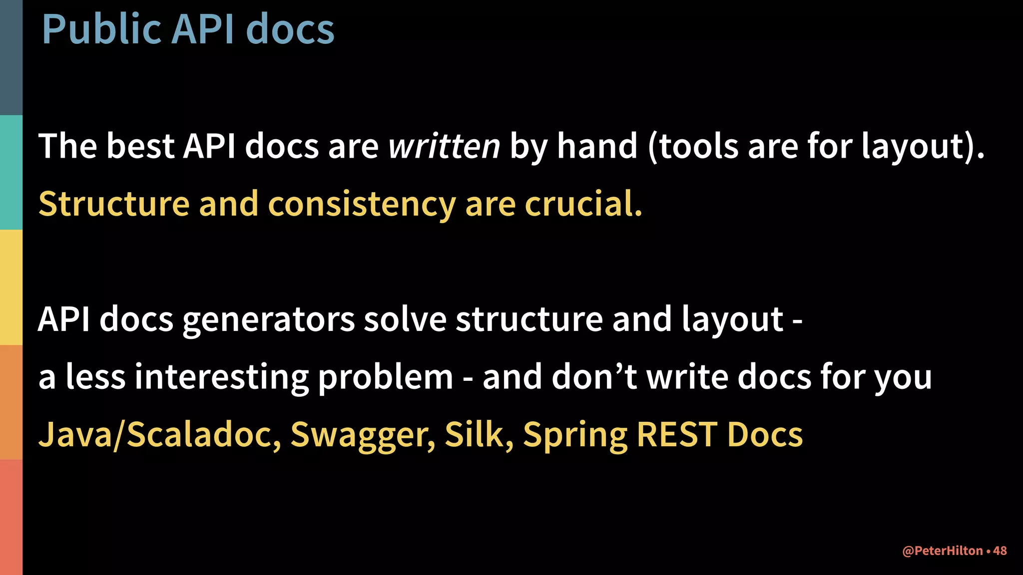 Public API docs
The best API docs are written by hand (tools are for layout).
Structure and consistency are crucial.
API docs generators solve structure and layout -  
a less interesting problem - and don’t write docs for you
Java/Scaladoc, Swagger, Silk, Spring REST Docs
48@PeterHilton •
 