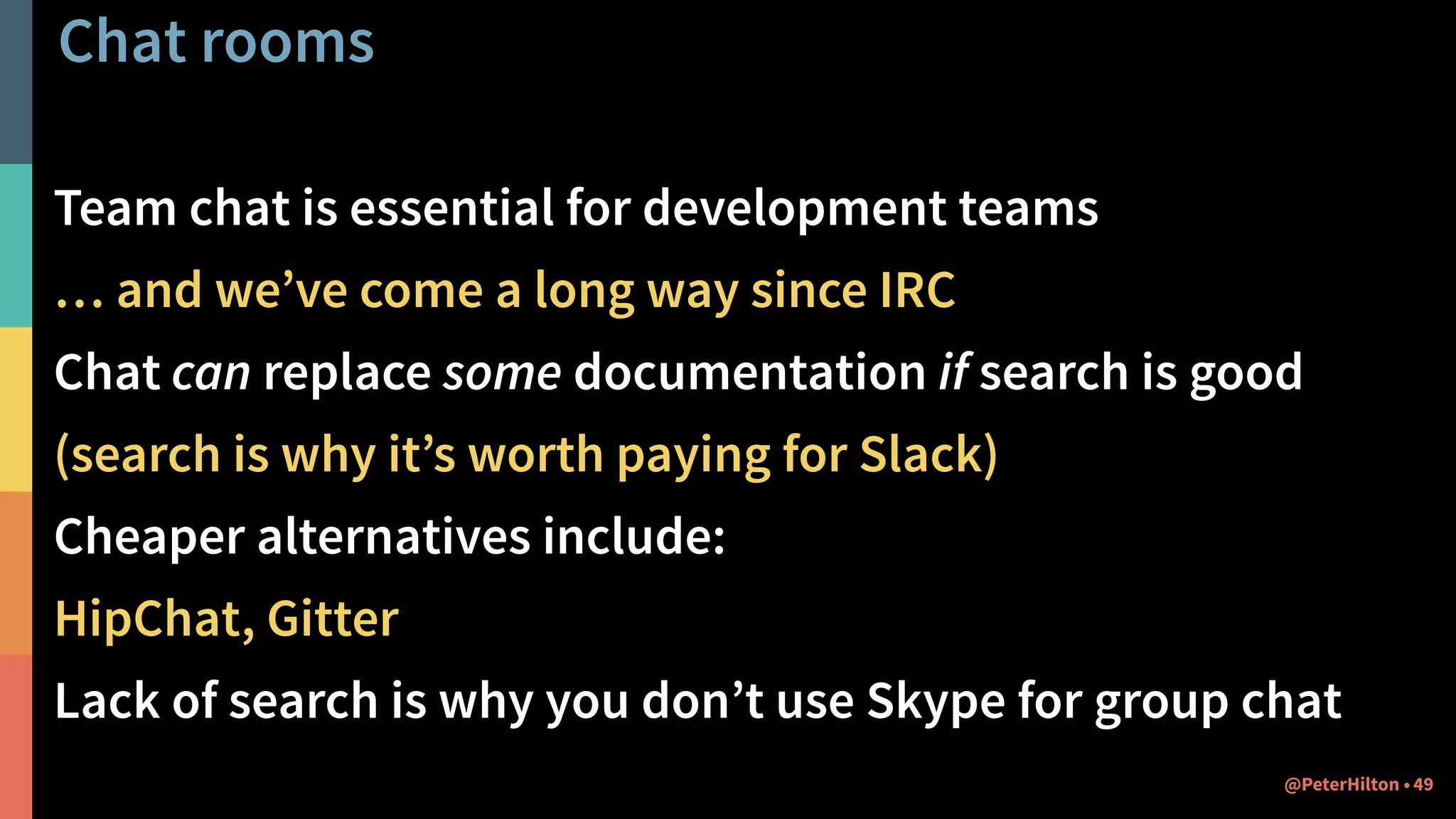 Chat rooms
Team chat is essential for development teams
… and we’ve come a long way since IRC
Chat can replace some documentation if search is good
(search is why it’s worth paying for Slack)
Cheaper alternatives include:
HipChat, Gitter
Lack of search is why you don’t use Skype for group chat
49@PeterHilton •
 