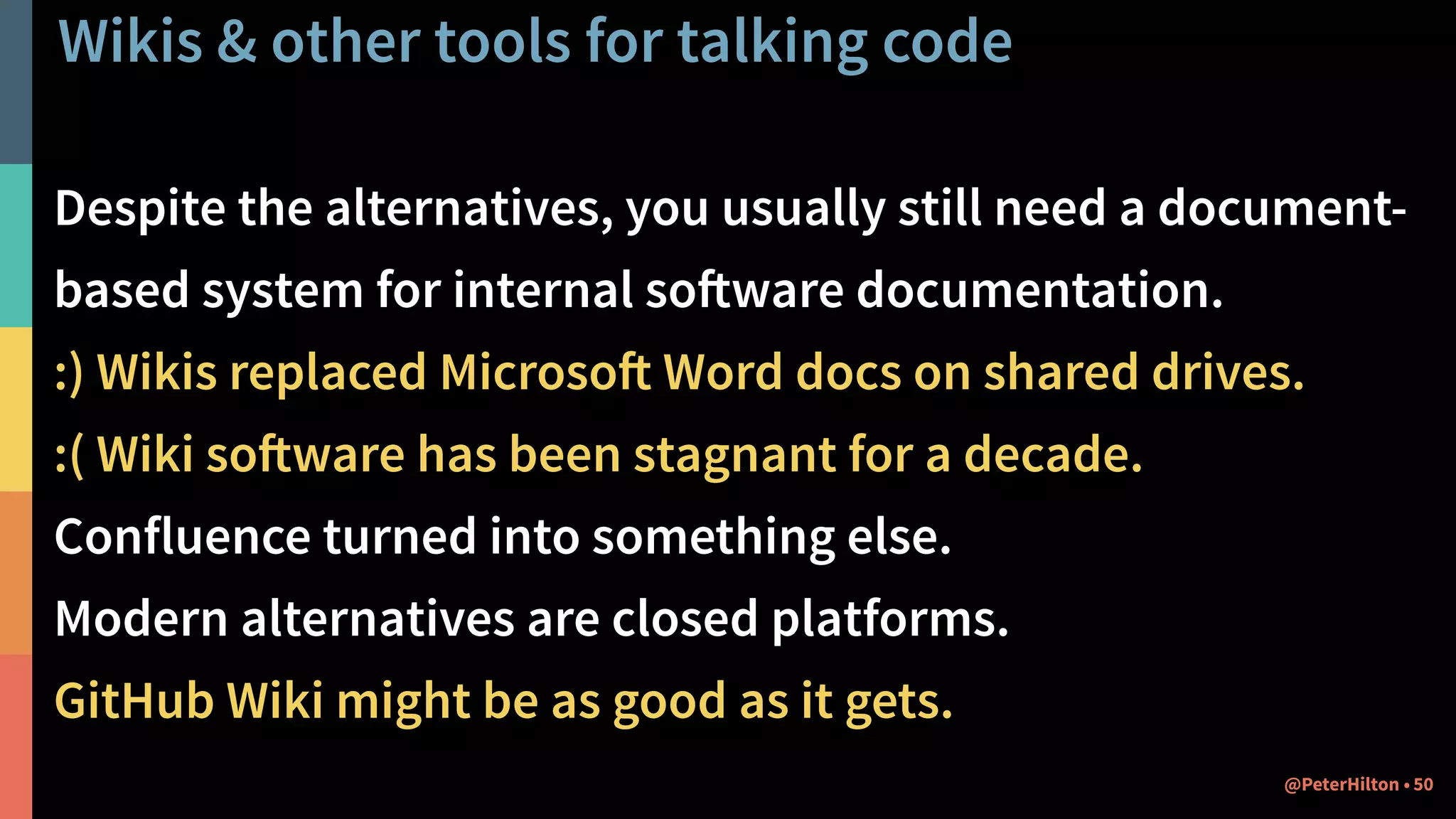 Wikis & other tools for talking code
Despite the alternatives, you usually still need a document-
based system for internal software documentation.
:) Wikis replaced Microsoft Word docs on shared drives.
:( Wiki software has been stagnant for a decade.
Confluence turned into something else.
Modern alternatives are closed platforms.
GitHub Wiki might be as good as it gets.
50@PeterHilton •
 