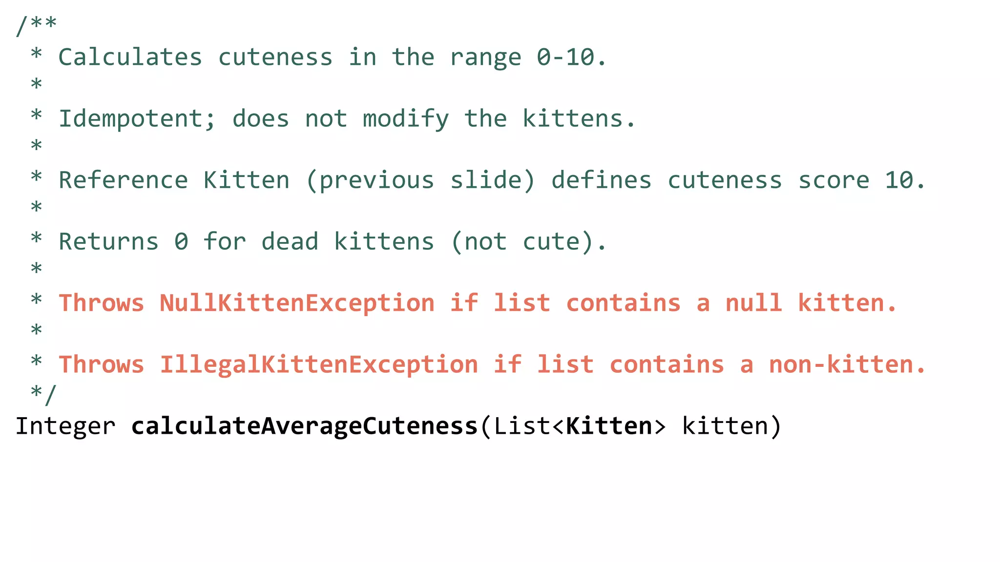 /**
* Calculates cuteness in the range 0-10.
*
* Idempotent; does not modify the kittens.
*
* Reference Kitten (previous slide) defines cuteness score 10.
*
* Returns 0 for dead kittens (not cute).
*
* Throws NullKittenException if list contains a null kitten.
*
* Throws IllegalKittenException if list contains a non-kitten.
*/
Integer calculateAverageCuteness(List<Kitten> kitten)
 