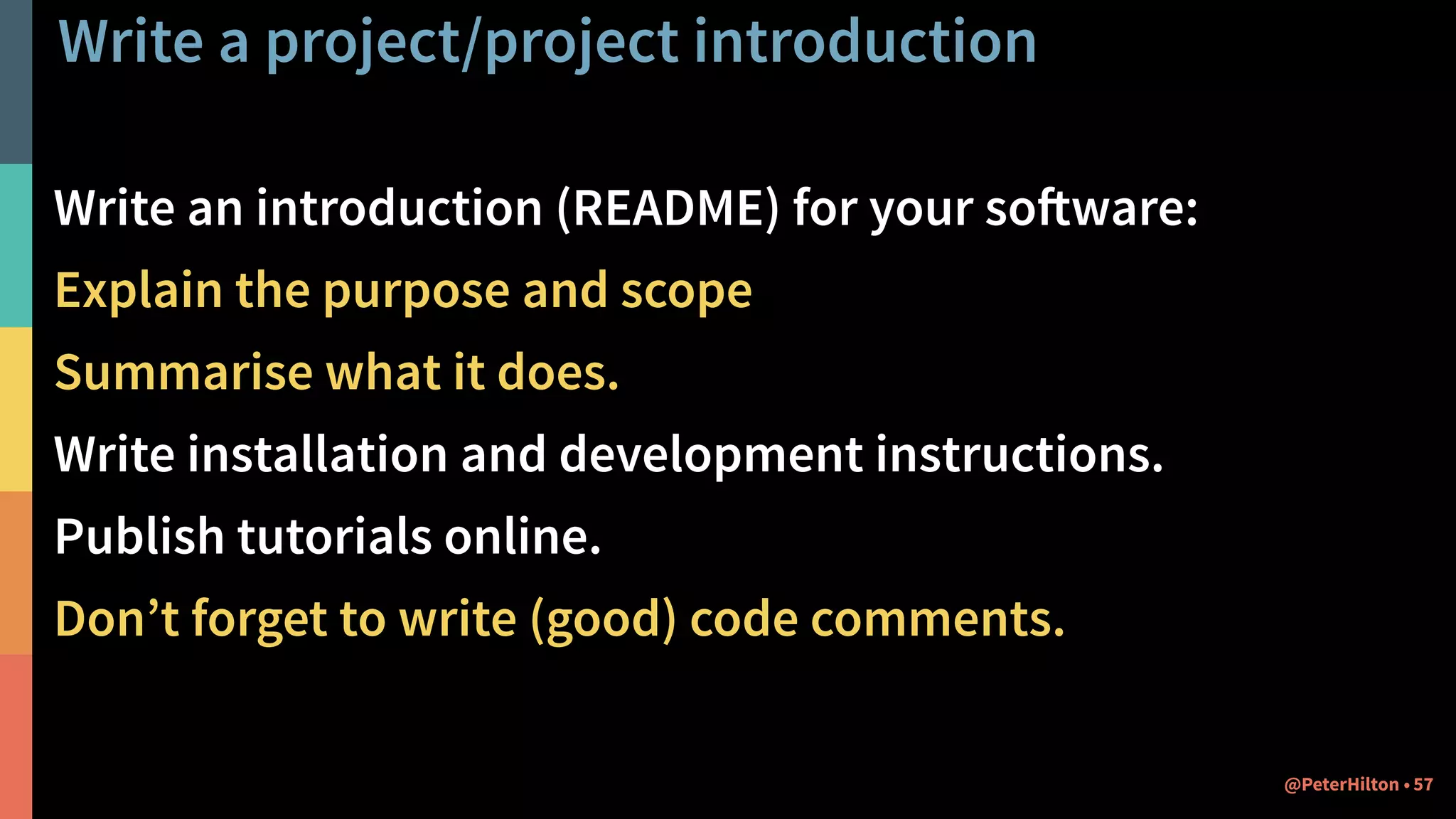 Write a project/project introduction
Write an introduction (README) for your software:
Explain the purpose and scope
Summarise what it does.
Write installation and development instructions.
Publish tutorials online.
Don’t forget to write (good) code comments.
57@PeterHilton •
 