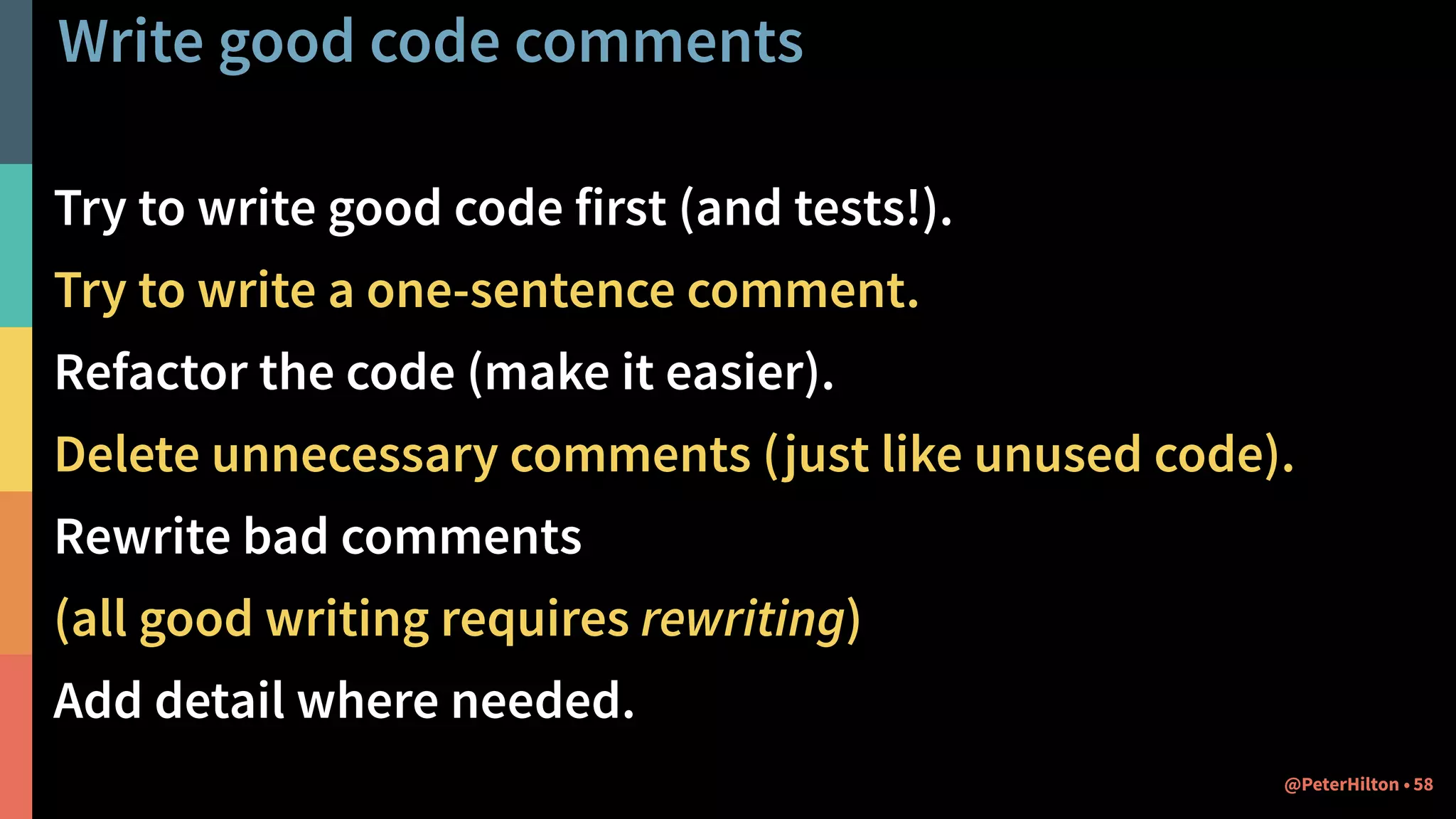 Write good code comments
Try to write good code first (and tests!).
Try to write a one-sentence comment.
Refactor the code (make it easier).
Delete unnecessary comments (just like unused code).
Rewrite bad comments
(all good writing requires rewriting)
Add detail where needed.
58@PeterHilton •
 