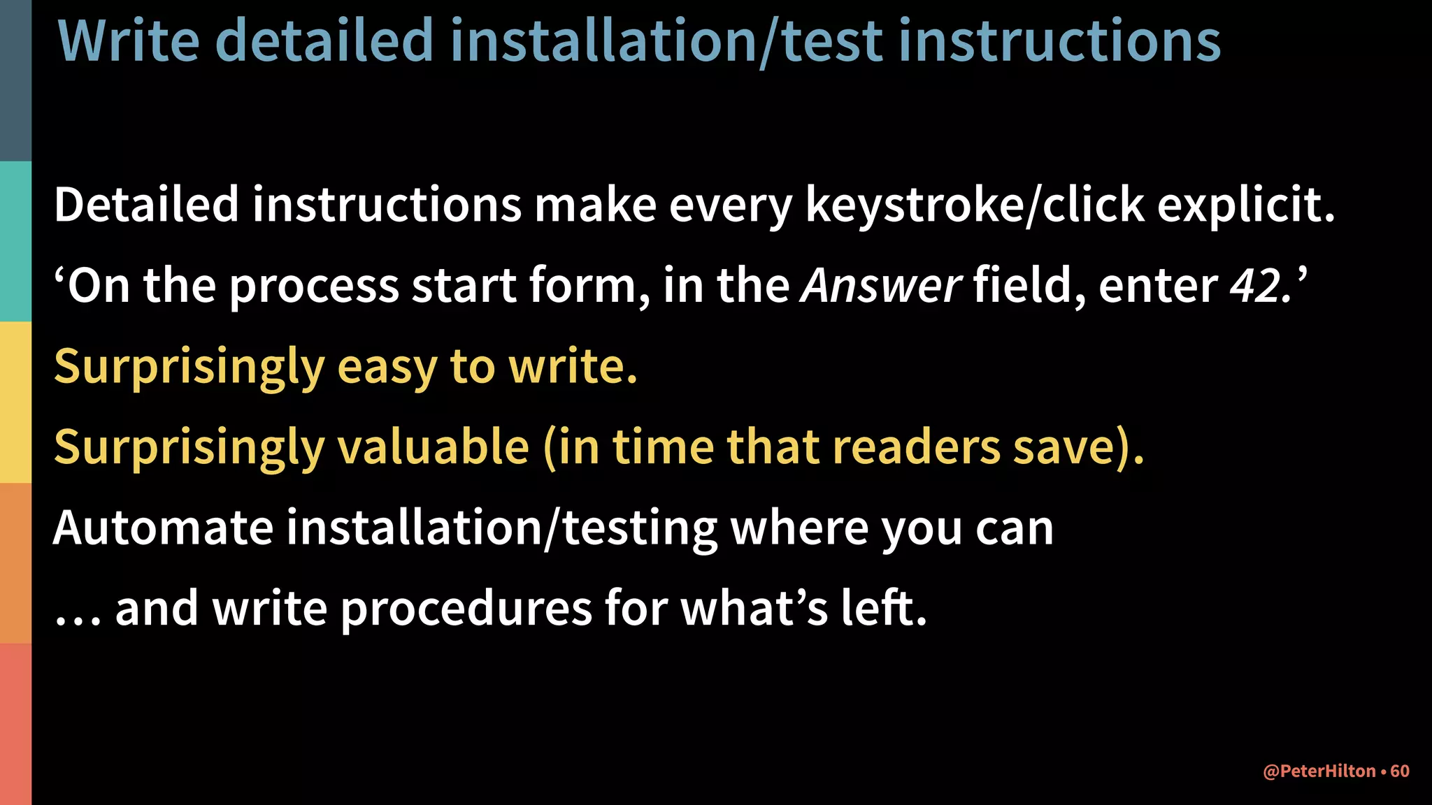 Write detailed installation/test instructions
Detailed instructions make every keystroke/click explicit.
‘On the process start form, in the Answer field, enter 42.’
Surprisingly easy to write.
Surprisingly valuable (in time that readers save).
Automate installation/testing where you can
… and write procedures for what’s left.
60@PeterHilton •
 