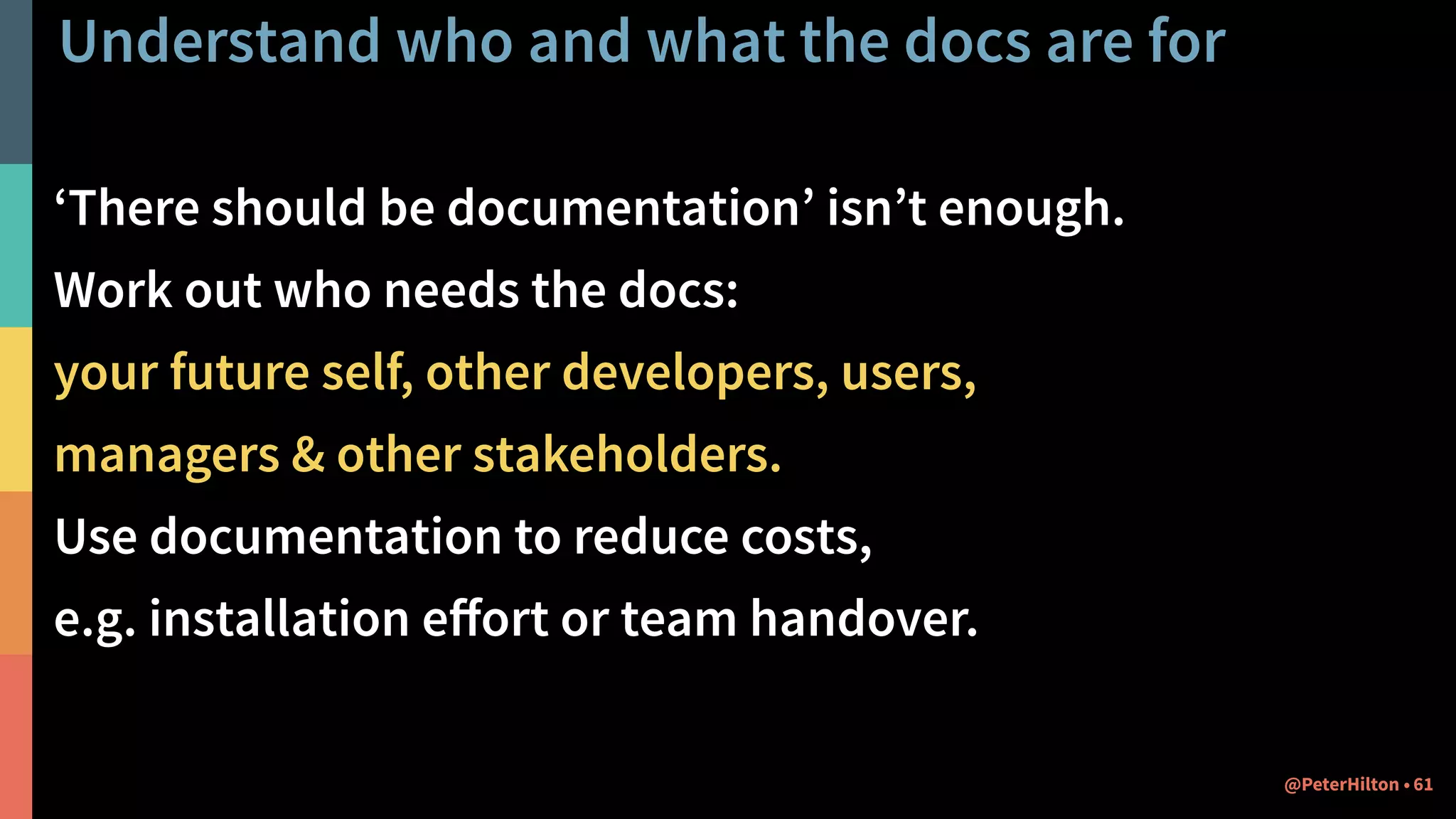 Understand who and what the docs are for
‘There should be documentation’ isn’t enough.
Work out who needs the docs:
your future self, other developers, users,  
managers & other stakeholders.
Use documentation to reduce costs,
e.g. installation eﬀort or team handover.
61@PeterHilton •
 