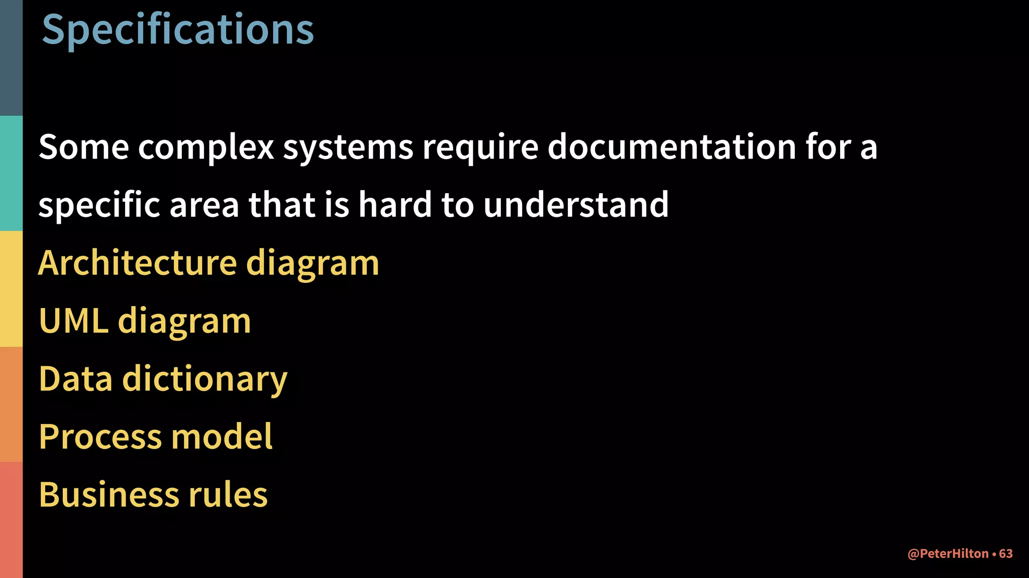 Specifications
Some complex systems require documentation for a
specific area that is hard to understand
Architecture diagram
UML diagram
Data dictionary
Process model
Business rules
63@PeterHilton •
 