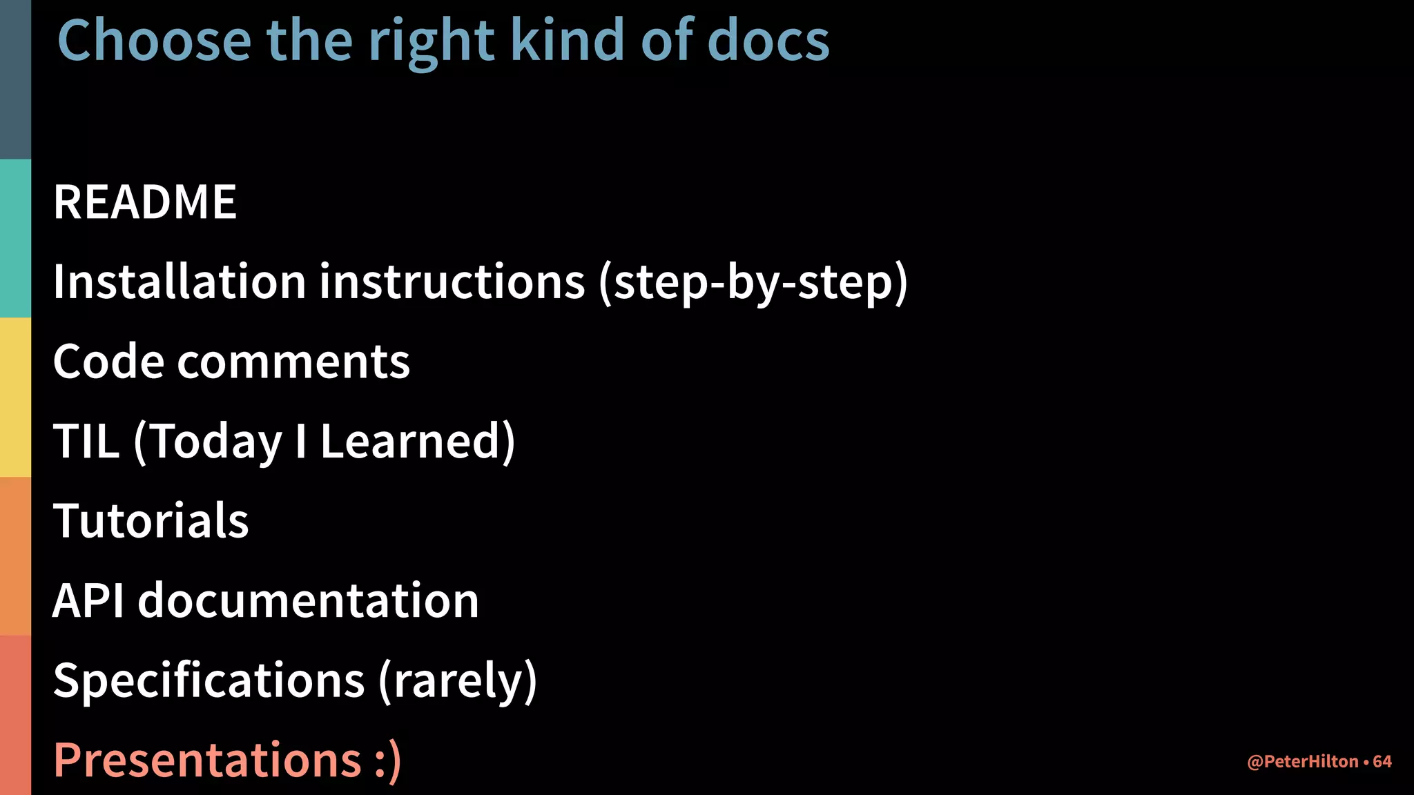 Choose the right kind of docs
README
Installation instructions (step-by-step)
Code comments
TIL (Today I Learned)
Tutorials
API documentation
Specifications (rarely)
Presentations :) 64@PeterHilton •
 