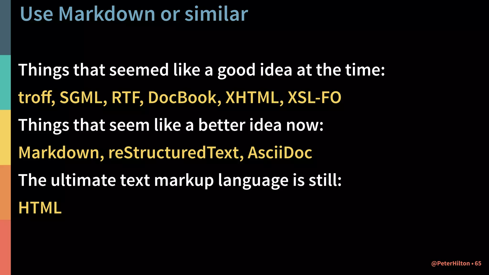 Use Markdown or similar
Things that seemed like a good idea at the time:
troﬀ, SGML, RTF, DocBook, XHTML, XSL-FO
Things that seem like a better idea now:
Markdown, reStructuredText, AsciiDoc
The ultimate text markup language is still:
HTML
65@PeterHilton •
 