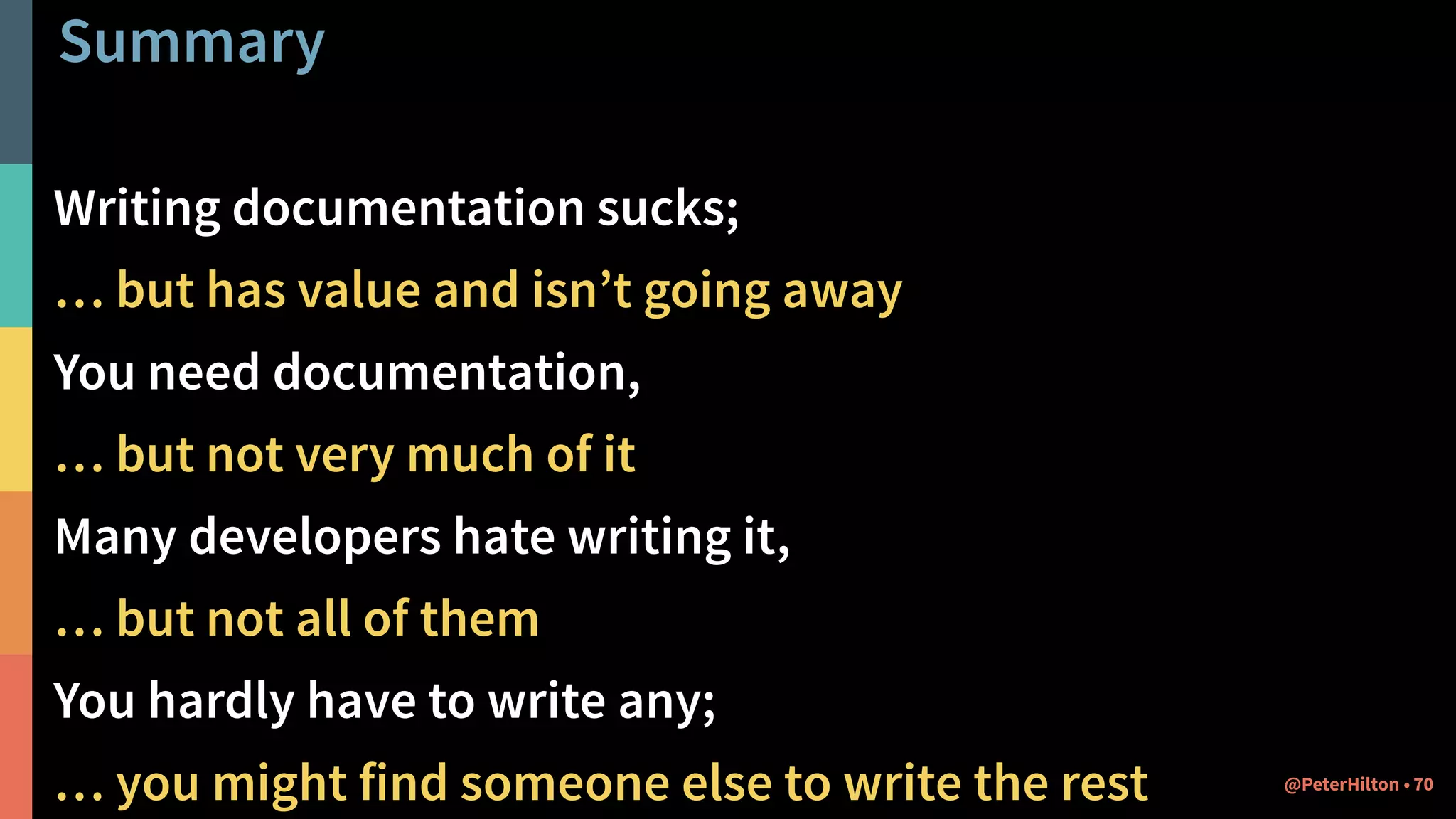 Summary
Writing documentation sucks;
… but has value and isn’t going away
You need documentation,
… but not very much of it
Many developers hate writing it,
… but not all of them
You hardly have to write any;
… you might find someone else to write the rest 70@PeterHilton •
 