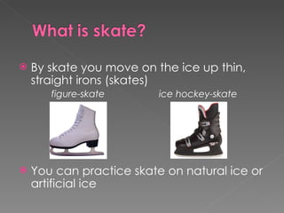 By skate you move on the ice up thin, straight irons (skates)  figure-skate ice hockey-skate You can practice skate on natural ice or artificial ice  