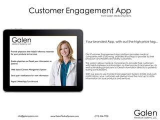 Customer Engagement App                                   from Galen Medical Systems




                                                     Your branded App, with out the high price tag...


                                                     Our Customer Engagement App platform provides medical
                                                     companies with a stunning, branded iPad App to provide to their
                                                     physician and healthcare facility customers.

                                                     This system allows medical companies to provide their customers
                                                     with helpful reference information on their products and services, as
                                                     well as enabling physicians to iDetail information directly to patients
                                                     during consultations.

                                                     With our easy to use Content Management System (CMS) and push
                                                     notifications, your customers will always have the most up to date
                                                     information on your products and services.




info@galensystem.com   www.GalenMedicalSystems.com           (719) 246-7750
 