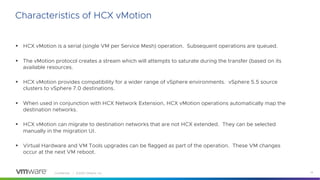 Confidential │ ©2020 VMware, Inc. 14
Characteristics of HCX vMotion
§ HCX vMotion is a serial (single VM per Service Mesh) operation. Subsequent operations are queued.
§ The vMotion protocol creates a stream which will attempts to saturate during the transfer (based on its
available resources.
§ HCX vMotion provides compatibility for a wider range of vSphere environments. vSphere 5.5 source
clusters to vSphere 7.0 destinations.
§ When used in conjunction with HCX Network Extension, HCX vMotion operations automatically map the
destination networks.
§ HCX vMotion can migrate to destination networks that are not HCX extended. They can be selected
manually in the migration UI.
§ Virtual Hardware and VM Tools upgrades can be flagged as part of the operation. These VM changes
occur at the next VM reboot.
 
