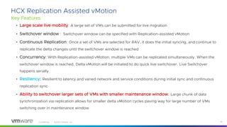 Confidential │ ©2020 VMware, Inc. 18
HCX Replication Assisted vMotion
Key Features
• Large scale live mobility: A large set of VMs can be submitted for live migration
• Switchover window : Switchover window can be specified with Replication-assisted vMotion
• Continuous Replication: Once a set of VMs are selected for RAV, it does the initial syncing, and continue to
replicate the delta changes until the switchover window is reached
• Concurrency: With Replication-assisted vMotion, multiple VMs can be replicated simultaneously. When the
switchover window is reached, Delta vMotion will be initiated to do quick live switchover. Live Switchover
happens serially
• Resiliency: Resilient to latency and varied network and service conditions during initial sync and continuous
replication sync
• Ability to switchover larger sets of VMs with smaller maintenance window. Large chunk of data
synchronization via replication allows for smaller delta vMotion cycles paving way for large number of VMs
switching over in maintenance window
 