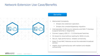 Confidential │ ©2020 VMware, Inc. 22
Network Extension Use Case/Benefits
§ Abstracted Complexity
§ Simple click extension operation.
§ Simple click unextend/gateway migration.
§ Interoperable VLAN source networks and NSX-T Overlays
(Logical Switches or Segments)
§ Connect Legacy VDS 5.1 – 5.5 Distributed Switches
§ On-board to cloud without waiting for WAN circuits.
§ Secure, high performance, reliable connectivity.
§ Keep IP and MAC Address across the extended broadcast
domain
§ Higher cloud uptime/access with resilient and reliable
connectivity
Benefits
 