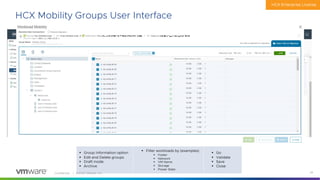 Confidential │ ©2020 VMware, Inc. 34
HCX Mobility Groups User Interface
§ Group Information option
§ Edit and Delete groups
§ Draft mode
§ Archive
HCX Enterprise License
§ Filter workloads by (examples)
§ Folder
§ Network
§ VM Name
§ Storage
§ Power State
§ Go
§ Validate
§ Save
§ Close
 