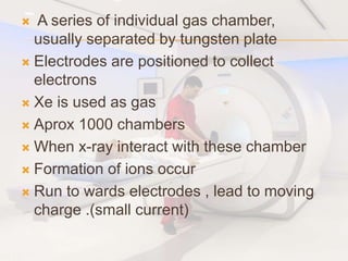  A series of individual gas chamber,
usually separated by tungsten plate
 Electrodes are positioned to collect
electrons
 Xe is used as gas
 Aprox 1000 chambers
 When x-ray interact with these chamber
 Formation of ions occur
 Run to wards electrodes , lead to moving
charge .(small current)
 