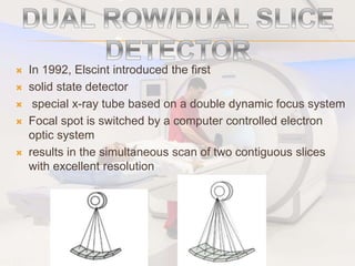 In 1992, Elscint introduced the first
 solid state detector
 special x-ray tube based on a double dynamic focus system
 Focal spot is switched by a computer controlled electron
optic system
 results in the simultaneous scan of two contiguous slices
with excellent resolution
 