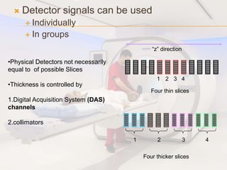  Detector signals can be used
 Individually
 In groups
1 2 3 4
Four thin slices
1 2 3 4
Four thicker slices
“z” direction
•Physical Detectors not necessarily
equal to of possible Slices
•Thickness is controlled by
1.Digital Acquisition System (DAS)
channels
2.collimators
 
