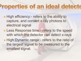  High efficiency:- refers to the ability to
capture, and convert x-ray photons to
electrical signal
 Less Response time:- refers to the speed
with which the detector can detect x-rays
 High Dynamic range:- refers to the ratio of
the largest signal to be measured to the
smallest signal.
 