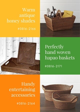 Warm
antique
honey shades
Perfectly
hand woven
hapao baskets
Handy
entertaining
accessories
# 0 8 1 6 - 2 1 6 6
# 0 8 1 6 - 2 1 7 1
# 0 8 1 6 - 2 1 6 4
 