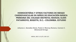 HOMOCISTEÍNA Y OTROS FACTORES DE RIESGO
CARDIOVASCULAR EN NIÑOS DE EDUCACIÓN BÁSICA
PRIMARIA DEL COLEGIO DISTRITAL MANUEL ELKIN
PATARROYO, BOGOTÁ, D.C.– COLOMBIA. ESTUDIO
Johanna L. González Devia, Paola A. Monroy Romero, Carmen C.
Almonacid Urrego
NOVA. 2017; 15 (27): 103-117
 