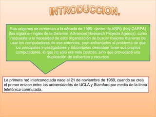 Sus orígenes se remontan a la década de 1960, dentro de ARPA (hoy DARPA)
(las siglas en inglés de la Defense Advanced Research Projects Agency), como
respuesta a la necesidad de esta organización de buscar mejores maneras de
usar los computadores de ese entonces, pero enfrentados al problema de que
los principales investigadores y laboratorios deseaban tener sus propios
computadores, lo que no sólo era más costoso, sino que provocaba una
duplicación de esfuerzos y recursos
La primera red interconectada nace el 21 de noviembre de 1969, cuando se crea
el primer enlace entre las universidades de UCLA y Stamford por medio de la línea
telefónica conmutada.
 