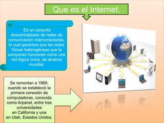 Que es el Internet.
Es un conjunto
descentralizado de redes de
comunicación interconectadas,
lo cual garantiza que las redes
físicas heterogéneas que la
componen funcionen como una
red lógica única, de alcance
mundial.
Se remontan a 1969,
cuando se estableció la
primera conexión de
computadoras, conocida
como Arpanet, entre tres
universidades
en California y una
en Utah, Estados Unidos.
 