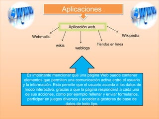 Aplicaciones .
Aplicación web.
Webmails.
wikis
weblogs
Tiendas en línea
Wikipedía
Es importante mencionar que una página Web puede contener
elementos que permiten una comunicación activa entre el usuario
y la información. Esto permite que el usuario acceda a los datos de
modo interactivo, gracias a que la página responderá a cada una
de sus acciones, como por ejemplo rellenar y enviar formularios,
participar en juegos diversos y acceder a gestores de base de
datos de todo tipo.
 