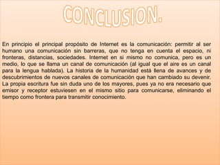 En principio el principal propósito de Internet es la comunicación: permitir al ser
humano una comunicación sin barreras, que no tenga en cuenta el espacio, ni
fronteras, distancias, sociedades. Internet en si mismo no comunica, pero es un
medio, lo que se llama un canal de comunicación (al igual que el aire es un canal
para la lengua hablada). La historia de la humanidad está llena de avances y de
descubrimientos de nuevos canales de comunicación que han cambiado su devenir.
La propia escritura fue sin duda uno de los mayores, pues ya no era necesario que
emisor y receptor estuviesen en el mismo sitio para comunicarse, eliminando el
tiempo como frontera para transmitir conocimiento.
 