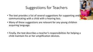 Suggestions for Teachers 
• The text provides a list of several suggestions for supporting and 
communicating with a child with a hearing loss. 
• Many of these suggestions are relevant for any young children 
acquiring language. 
• Finally, the text describes a teacher’s responsibilities for helping a 
child maintain his or her amplification devices. 
 