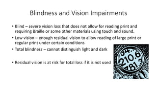 Blindness and Vision Impairments 
• Blind – severe vision loss that does not allow for reading print and 
requiring Braille or some other materials using touch and sound. 
• Low vision – enough residual vision to allow reading of large print or 
regular print under certain conditions 
• Total blindness – cannot distinguish light and dark 
• Residual vision is at risk for total loss if it is not used 
 