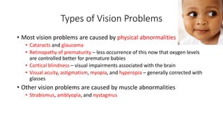 Types of Vision Problems 
• Most vision problems are caused by physical abnormalities 
• Cataracts and glaucoma 
• Retinopathy of prematurity – less occurrence of this now that oxygen levels 
are controlled better for premature babies 
• Cortical blindness – visual impairments associated with the brain 
• Visual acuity, astigmatism, myopia, and hyperopia – generally corrected with 
glasses 
• Other vision problems are caused by muscle abnormalities 
• Strabismus, amblyopia, and nystagmus 
 