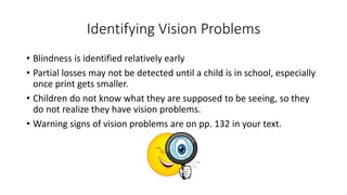Identifying Vision Problems 
• Blindness is identified relatively early 
• Partial losses may not be detected until a child is in school, especially 
once print gets smaller. 
• Children do not know what they are supposed to be seeing, so they 
do not realize they have vision problems. 
• Warning signs of vision problems are on pp. 132 in your text. 
 