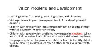 Vision Problems and Development 
• Learning comes from seeing, watching others, and observing. 
• Vision problems impact development in all of the developmental 
domains 
• Children with severe vision impairments may not be able to interact 
with the environment safely and freely 
• Children with severe vision problems may engage in blindisms, which 
are atypical behaviors that children with severe vision loss may have. 
• Language acquisition happens when children learn to identify objects; 
visually impaired children must rely on other senses to interact with 
objects. 
 