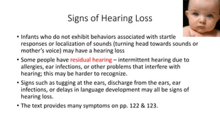 Signs of Hearing Loss 
• Infants who do not exhibit behaviors associated with startle 
responses or localization of sounds (turning head towards sounds or 
mother’s voice) may have a hearing loss 
• Some people have residual hearing – intermittent hearing due to 
allergies, ear infections, or other problems that interfere with 
hearing; this may be harder to recognize. 
• Signs such as tugging at the ears, discharge from the ears, ear 
infections, or delays in language development may all be signs of 
hearing loss. 
• The text provides many symptoms on pp. 122 & 123. 
 