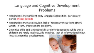 Language and Cognitive Development 
Problems 
• Hearing loss may prevent early language acquisition, particularly 
during critical periods 
• Hearing loss may also result in lack of responsiveness from others 
which, in turn, creates more problems. 
• Cognitive skills and language skills are interdependent; while these 
children are rarely intellectually impaired, lack of informational input 
impacts cognitive development. 
 
