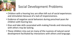 Social Development Problems 
• Children with a hearing loss are often left out of social experiences 
and stimulation because of a lack of responsiveness. 
• Evidence of negative social behaviors during preschool years for 
children with hearing loss 
• Give and take skills associated with making friends and interacting 
with others may be lacking. 
• These children miss out on many of the nuances of natural social 
development facilitated by interactions with others and language. 
 