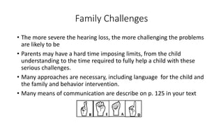 Family Challenges 
• The more severe the hearing loss, the more challenging the problems 
are likely to be 
• Parents may have a hard time imposing limits, from the child 
understanding to the time required to fully help a child with these 
serious challenges. 
• Many approaches are necessary, including language for the child and 
the family and behavior intervention. 
• Many means of communication are describe on p. 125 in your text 
 